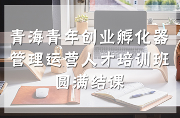青海青年創(chuàng)業(yè)孵化器管理運(yùn)營(yíng)人才培訓(xùn)班圓滿結(jié)課