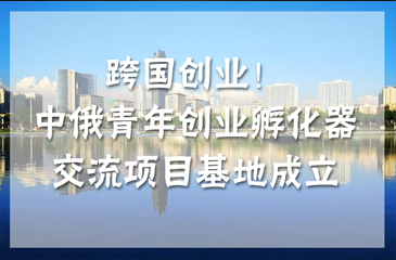跨國(guó)創(chuàng)業(yè)！中俄青年創(chuàng)業(yè)孵化器交流項(xiàng)目基地（南京）成立